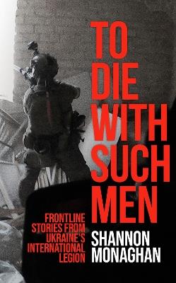 To Die With Such Men: Frontline Stories from Ukraine’s International Legion - Shannon Monaghan - cover