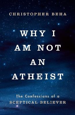 Why I am Not an Atheist: The Confessions of a Sceptical Believer - Christopher Beha - cover