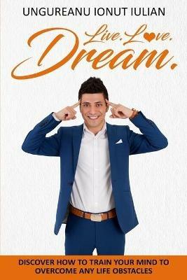 Live.Love.Dream: Discover How To Train Your Mind To Overcome Any Life Obstacles - Ionut Iulian Ungureanu - cover