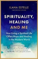 Spirituality, Healing and Me: How living a spiritual life offers hope and healing in the modern world