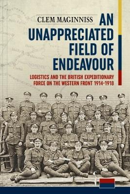 An Unappreciated Field of Endeavour: Logistics and the British Expeditionary Force on the Western Front 1914-1918 - Clem Maginniss - cover