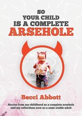 So your child is a complete arsehole: Stories from my childhood as a complete arsehole and my reflections now as a semi-stable adult - Becci Abbott - cover