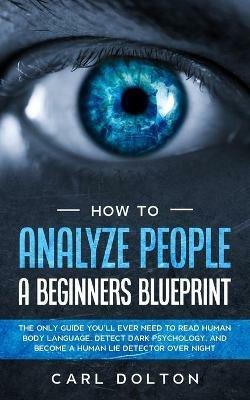 How To Analyze People A Beginners Blueprint: : The Only Guide You'll Ever Need to Read Human Body Language, Detect Dark Psychology, and Become a Human Lie Detector Over Night - Carl Dolton - cover