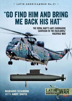 Go Find Him and Bring Me Back His Hat: The Royal Navy's Anti-Submarine Campaign in the Falklands/Malvinas War - Mariano Sciaroni,Andy Smith - cover