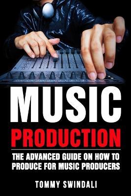 Music Production: The Advanced Guide On How to Produce for Music Producers - Tommy Swindali - cover