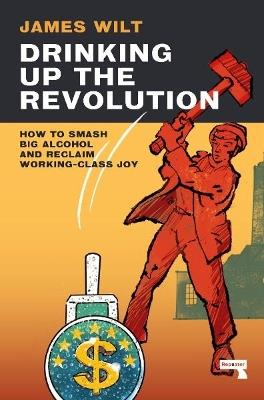 Drinking Up the Revolution: How to Smash Big Alcohol and Reclaim Working-Class Joy - James Wilt - cover