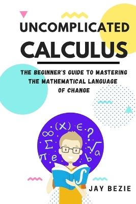 Uncomplicated Calculus: The Beginner's Guide to Mastering the Mathematical Language of Change - Jay Bezie - cover