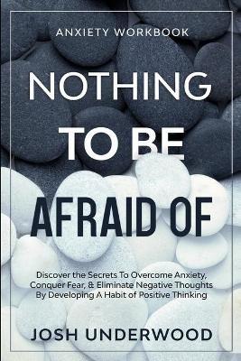 Anxiety Workbook: NOTHING TO BE AFRAID OF - Discover the Secrets To Overcome Anxiety, Conquer Fear, & Eliminate Negative Thoughts By Developing A Habit of Positive Thinking - Josh Underwood - cover
