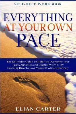 Self Help Workbook: EVERYTHING AT YOUR OWN PACE - The Definitive Guide To Help You Overcome Your Fears, Anxieties, and Deepest Worries By Learning How To Love Yourself Whole-Heartedly - Elian Carter - cover