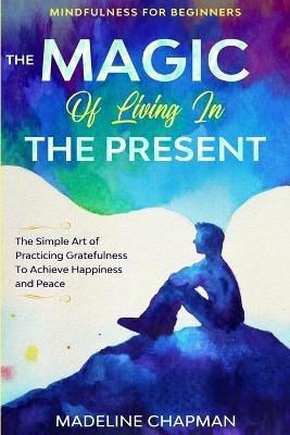 Mindfulness For Beginners: THE MAGIC OF LIVING IN THE PRESENT - The Simple Art of Practicing Gratefulness To Achieve Happiness and Peace - Madeline Chapman - cover