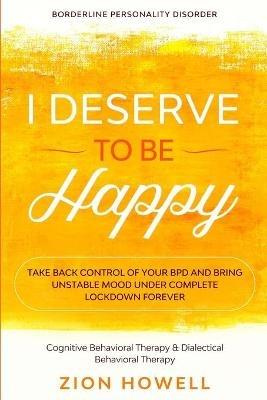 Borderline Personality Disorder: I DESERVE TO BE HAPPY - Take Back Control of Your BPD and Bring Unstable Mood Under Complete Lockdown Forever - Cognitive Behavioral Therapy & Dialectical Behavioral Therapy - Zion Howell - cover