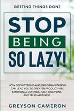 Getting Things Done: STOP BEING SO LAZY! - How Decluttering and Life Organization Can Lead You To Greater Productivity, Emotional Control, Self-Discipline, and True Happiness