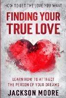 How To Get The Love You Want: Finding Your True Love - Learn How To Attract The Person Of Your Dreams