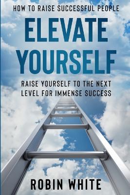 How To Raise Successful People: Elevate Yourself - Raise Yourself To The Next Level For Immense Success - Robin White - cover
