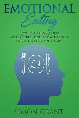 Emotional Eating: How to Achieve A New and Safe Relationship with Food and Ultimately Your Body - Simon Grant - cover