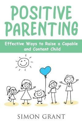 Positive Parenting: Effective Ways to Raise a Capable and Content Child - Simon Grant - cover