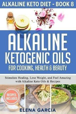 Alkaline Ketogenic Oils For Cooking, Health & Beauty: Stimulate Healing, Lose Weight and Feel Amazing with Alkaline Keto Oils & Recipes - Elena Garcia - cover
