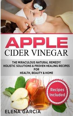 Apple Cider Vinegar: The Miraculous Natural Remedy!: Holistic Solutions & Proven Healing Recipes for Health, Beauty and Home - Elena Garcia - cover