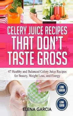 Celery Juice Recipes That Don't Taste Gross: 47 Healthy and Balanced Celery Juice Recipes for Beauty, Weight Loss and Energy - Elena Garcia - cover