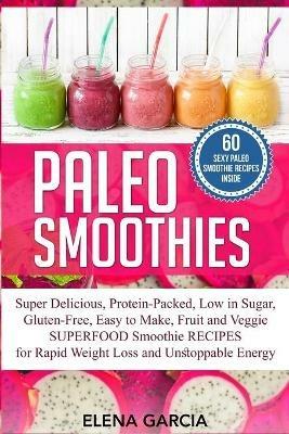 Paleo Smoothies: Super Delicious & Filling, Protein-Packed, Low in Sugar, Gluten-Free, Easy to Make, Fruit and Veggie Superfood Smoothie Recipes for Natural Weight Loss and Unstoppable Energy - Elena Garcia - cover