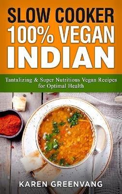 Slow Cooker: 100% Vegan Indian - Tantalizing and Super Nutritious Vegan Recipes for Optimal Health - Karen Greenvang - cover