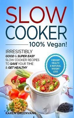 Slow Cooker - 100% VEGAN! - Irresistibly Good & Super Easy Slow Cooker Recipes to Save Your Time & Get Healthy - Karen Greenvang - cover
