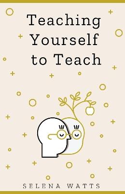 Teaching Yourself To Teach: A Comprehensive Guide to the Fundamental and Practical Information You Need to Succeed as a Teacher Today - Selena Watts - cover