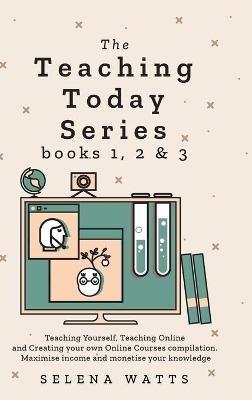 Teaching Today Series Books 1, 2 and 3: Teaching Yourself, Teaching Online and Creating your own Online Courses compilation. Maximise income and monetise your knowledge - Selena Watts - cover