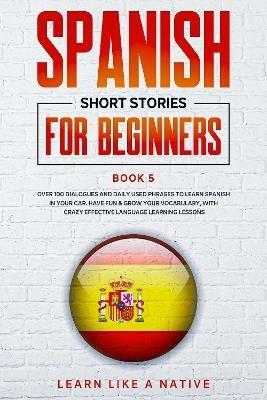 Spanish Short Stories for Beginners Book 5: Over 100 Dialogues and Daily Used Phrases to Learn Spanish in Your Car. Have Fun & Grow Your Vocabulary, with Crazy Effective Language Learning Lessons - Learn Like A Native - cover