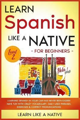 Learn Spanish Like a Native for Beginners - Level 2: Learning Spanish in Your Car Has Never Been Easier! Have Fun with Crazy Vocabulary, Daily Used Phrases, Exercises & Correct Pronunciations - Learn Like A Native - cover