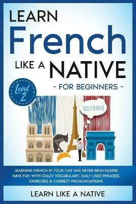 Learn French Like a Native for Beginners - Level 2: Learning French in Your Car Has Never Been Easier! Have Fun with Crazy Vocabulary, Daily Used Phrases, Exercises & Correct Pronunciations - Learn Like A Native - cover