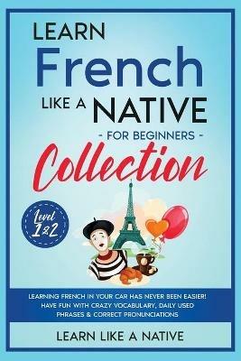 Learn French Like a Native for Beginners Collection - Level 1 & 2: Learning French in Your Car Has Never Been Easier! Have Fun with Crazy Vocabulary, Daily Used Phrases & Correct Pronunciations - Learn Like A Native - cover