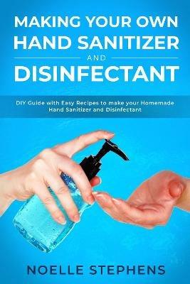 Making Your Own Hand Sanitizer and Disinfectant: DIY Guide With Easy Recipes to Make Your Homemade Hand Sanitizer and Disinfectant - Noelle Stephens - cover