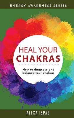 Heal Your Chakras: How to diagnose and balance your chakras - Alexa Ispas - cover
