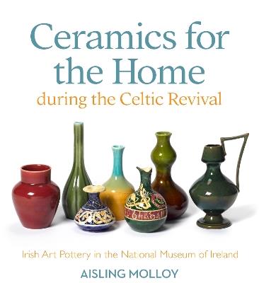 Ceramics for the Home During the Celtic Revival: Irish Art Pottery in the National Museum of Ireland - Aisling Molloy - cover