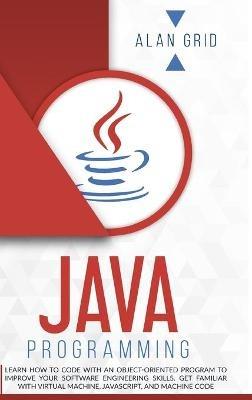 Java Programming: Learn How to Code With an Object-Oriented Program to Improve Your Software Engineering Skills. Get Familiar with Virtual Machine, JavaScript, and Machine Code - Alan Grid - cover