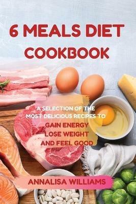 6 Meals Diet Cookbook: A Selection of the Most Delicious Recipes to Gain Energy, Lose Weight and Feel Good - Annalisa Williams - cover