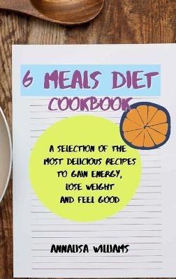 6 Meals Diet Cookbook: A Selection of the Most Delicious Recipes to Gain Energy, Lose Weight and Feel Good - Annalisa Williams - cover
