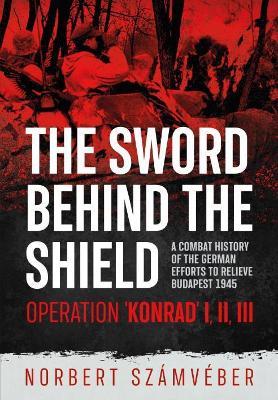 The Sword Behind The Shield: A Combat History of the German Efforts to Relieve Budapest 1945 – Operation 'Konrad' I, II, III - Norbert Számvéber - cover