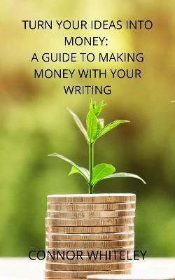 Turn Your Ideas Into Money: A Guide to Making Money With Your Writing - Connor Whiteley - cover