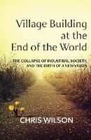 Village Building at the End of the World: The Collapse of Industrial Society, and the Birth of a New Vision