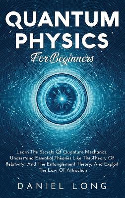 Quantum Physics: Learn The Secrets Of Quantum Mechanics, Understand Essential Theories Like The Theory Of Relativity, And The Entanglement Theory, And Exploit The Law Of Attraction - Daniel Long - cover