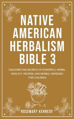 Native American Herbalism Bible 3: Discover the Secrets of Powerful Herbs, Healthy Recipes, and Herbal Remedies for Children - Rosemary Kennedy - cover
