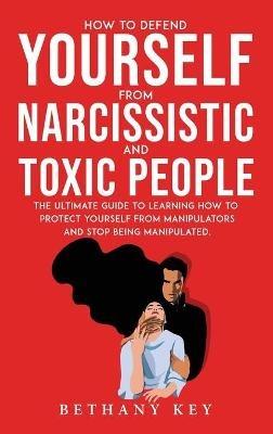 How to Defend Yourself from Narcissistic and Toxic People: The ultimate guide to learning how to protect yourself from manipulators and stop being manipulated. - Bethany Key - cover