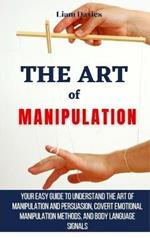 The Art of Manipulation: Your Easy Guide To Understand The Art Of Manipulation And Persuasion, Covert Emotional Manipulation Methods, And Body Language Signals