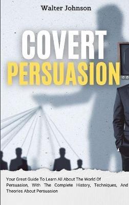 Covert Persuasion: Your Great Guide To Learn All About The World Of Persuasion, With The Complete History, Techniques, And Theories About Persuasion - Walter Johnson - cover