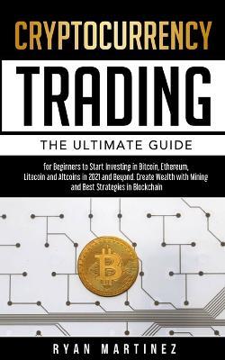 Cryptocurrency Trading: The Ultimate Guide for Beginners to Start Investing in Bitcoin, Ethereum, Litecoin and Altcoins in 2021 and Beyond. Create Wealth with Mining and Best Strategies in Blockchain - Ryan Martinez - cover