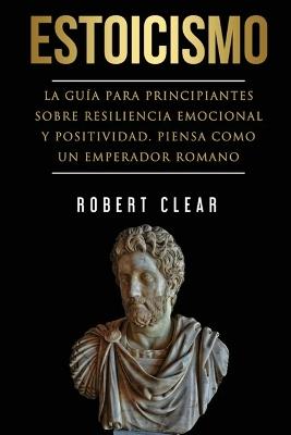 Estoicismo: La Guía Para Principiantes Sobre Resiliencia Emocional Y Positividad. Piensa Como Un Emperador Romano. - Robert Clear - cover