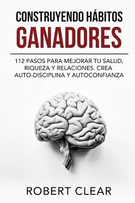 Construyendo Hábitos Ganadores: 112 Pasos para Mejorar Tu Salud, Riqueza y Relaciones. Crea Auto-Disciplina y Autoconfianza - Robert Clear - cover