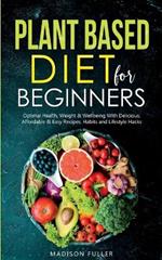 Plant Based Diet for Beginners: Optimal Health, Weight, & Well Being With Delicious, Affordable, & Easy Recipes, Habits, and Lifestyle Hacks